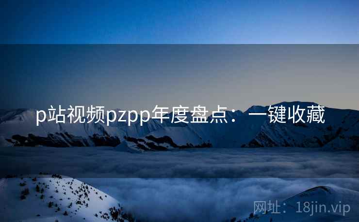 p站视频pzpp年度盘点：一键收藏