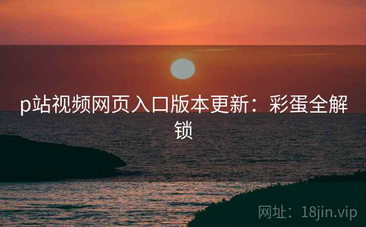 p站视频网页入口版本更新：彩蛋全解锁