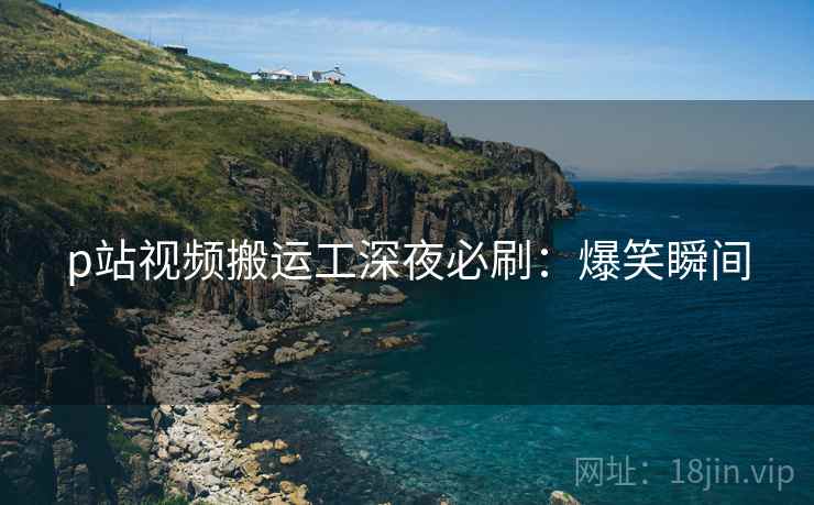 p站视频搬运工深夜必刷：爆笑瞬间