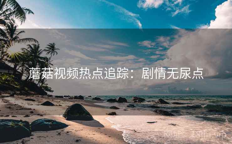 蘑菇视频热点追踪：剧情无尿点