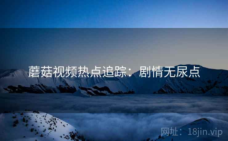 蘑菇视频热点追踪：剧情无尿点