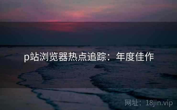 p站浏览器热点追踪：年度佳作