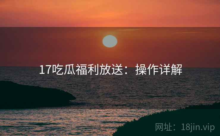 17吃瓜福利放送：操作详解