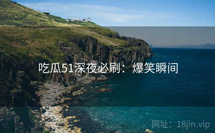 吃瓜51深夜必刷：爆笑瞬间