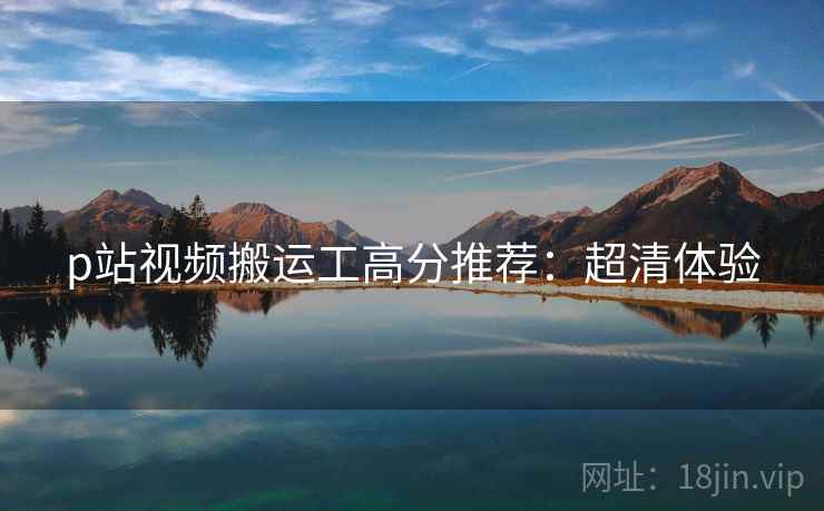 p站视频搬运工高分推荐：超清体验