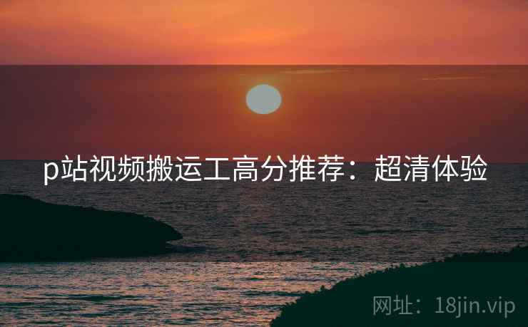 p站视频搬运工高分推荐：超清体验