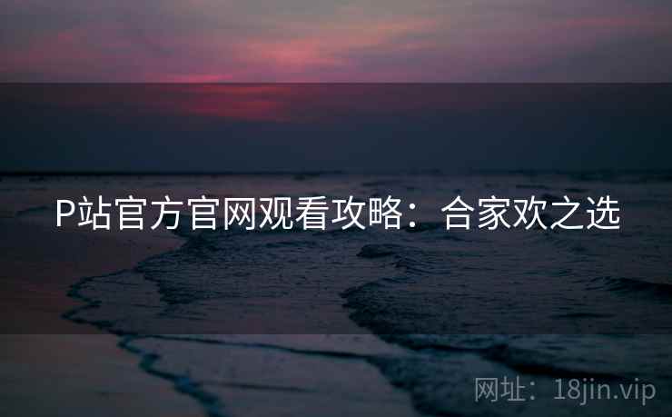 P站官方官网观看攻略：合家欢之选