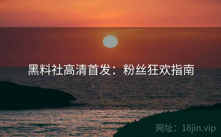 黑料社高清首发：粉丝狂欢指南