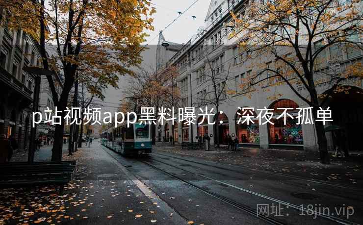 p站视频app黑料曝光：深夜不孤单