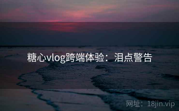 糖心vlog跨端体验：泪点警告